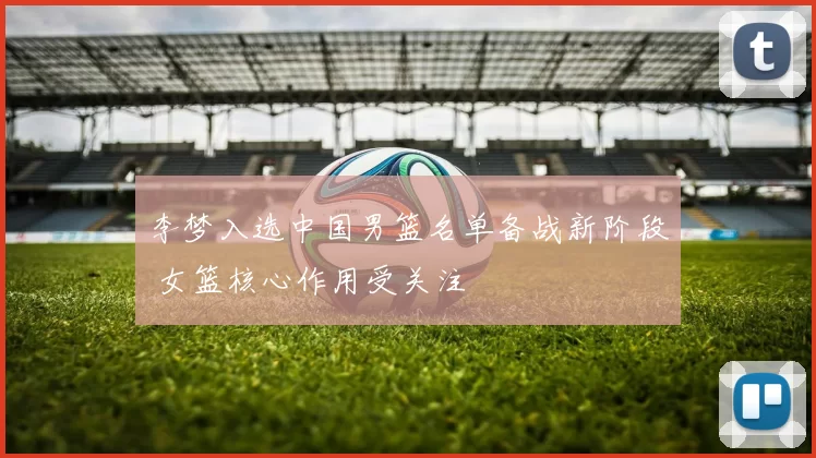 李梦入选中国男篮名单备战新阶段 女篮核心作用受关注