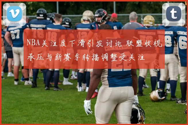 NBA关注度下滑引发讨论 联盟收视承压与新赛季转播调整受关注