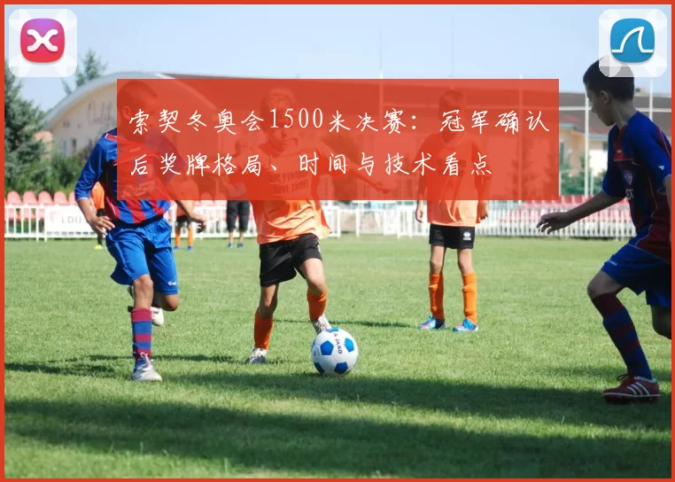 索契冬奥会1500米决赛：冠军确认后奖牌格局、时间与技术看点