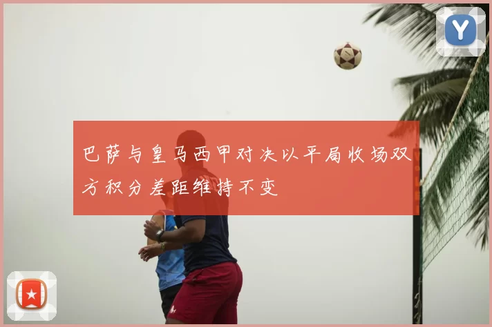 巴萨与皇马西甲对决以平局收场双方积分差距维持不变