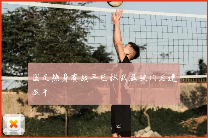 国足热身赛战平巴林武磊破门后遭扳平