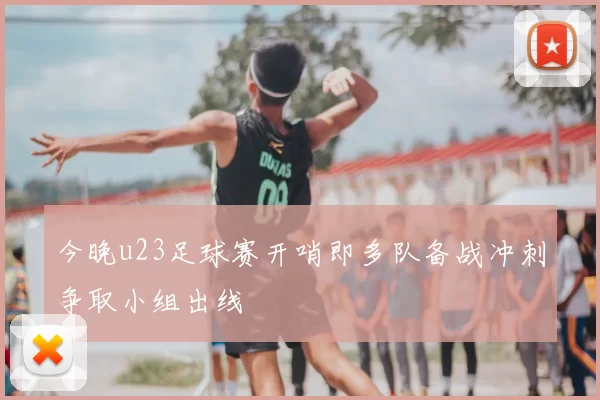 今晚u23足球赛开哨即多队备战冲刺争取小组出线