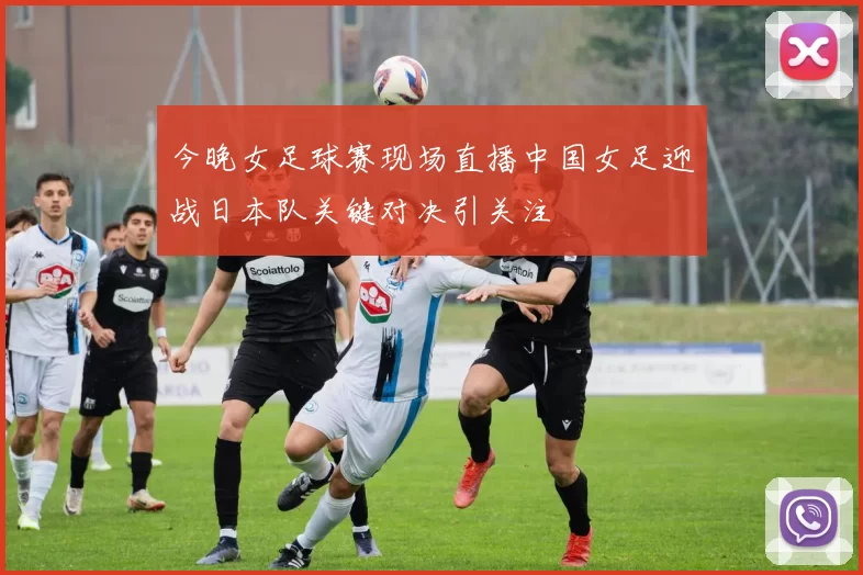 今晚女足球赛现场直播中国女足迎战日本队关键对决引关注