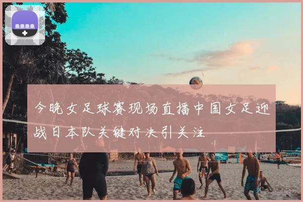 今晚女足球赛现场直播中国女足迎战日本队关键对决引关注