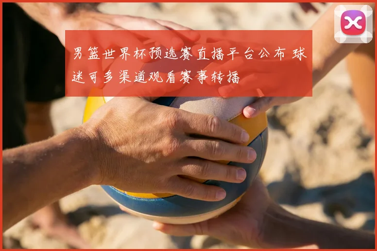 男篮世界杯预选赛直播平台公布 球迷可多渠道观看赛事转播