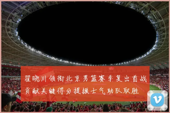 翟晓川领衔北京男篮赛季复出首战贡献关键得分提振士气助队取胜