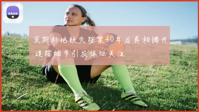 莫斯科地铁失踪案40年后真相揭开 追踪细节引发体坛关注