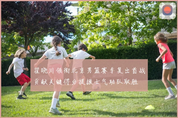 翟晓川领衔北京男篮赛季复出首战贡献关键得分提振士气助队取胜