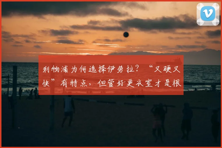 利物浦为何选择伊劳拉?“又硬又快”有特点,但管好更衣室才是根