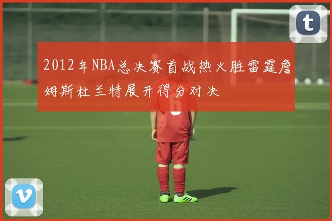 2012年NBA总决赛首战热火胜雷霆詹姆斯杜兰特展开得分对决