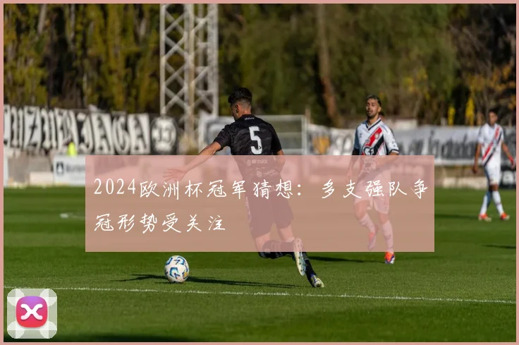 2024欧洲杯冠军猜想:多支强队争冠形势受关注