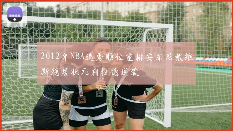 2012年NBA选秀顺位重排安东尼戴维斯稳居状元利拉德逆袭